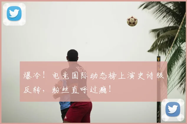 爆冷！电竞国际动态榜上演史诗级反转，粉丝直呼过瘾！