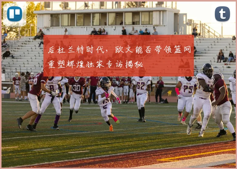 后杜兰特时代，欧文能否带领篮网重塑辉煌独家专访揭秘