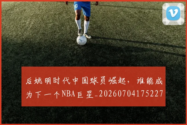 后姚明时代中国球员崛起,谁能成为下一个NBA巨星_20260704175227