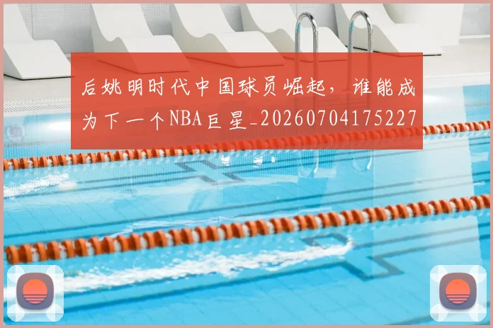后姚明时代中国球员崛起,谁能成为下一个NBA巨星_20260704175227