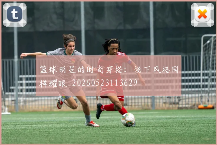 篮球明星的时尚穿搭：场下风格同样耀眼_20260523113629