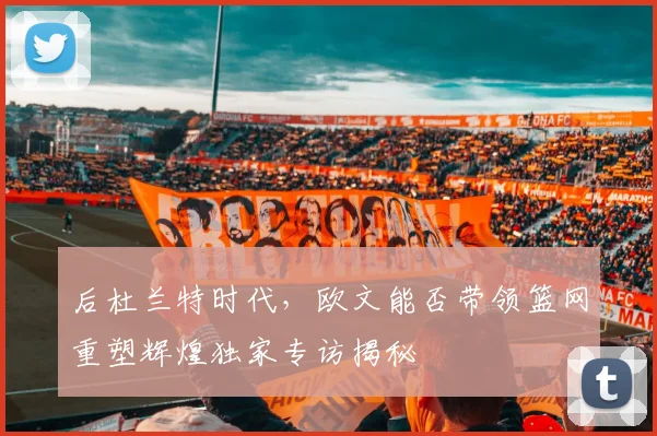 后杜兰特时代,欧文能否带领篮网重塑辉煌独家专访揭秘