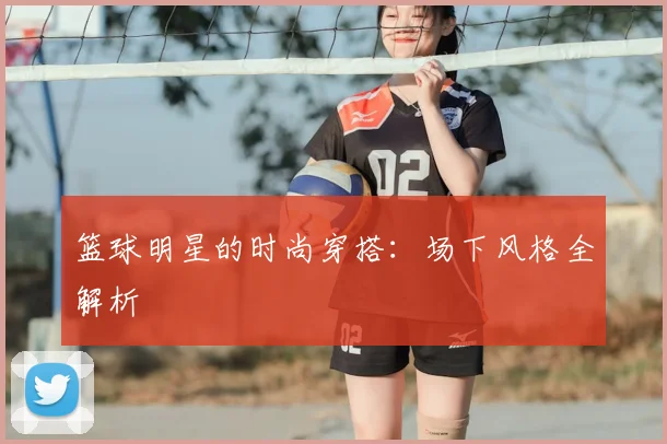 篮球明星的时尚穿搭：场下风格全解析
