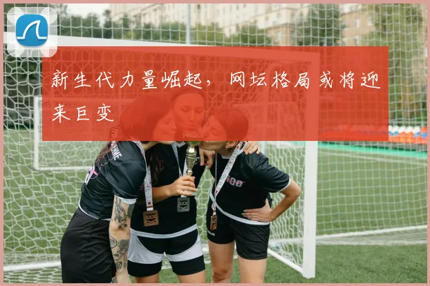 新生代力量崛起，网坛格局或将迎来巨变