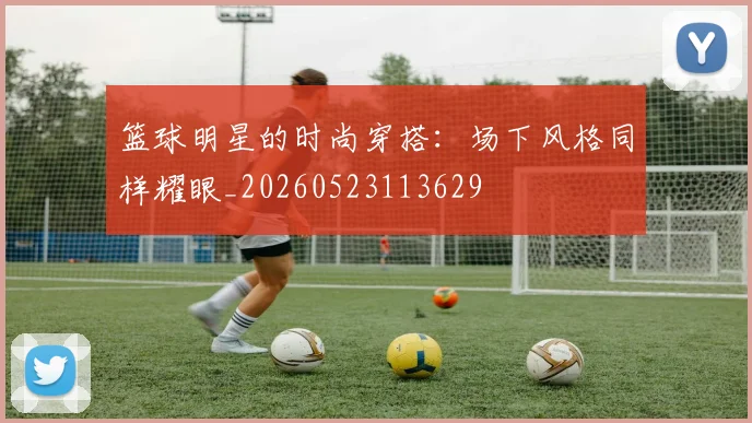 篮球明星的时尚穿搭：场下风格同样耀眼_20260523113629