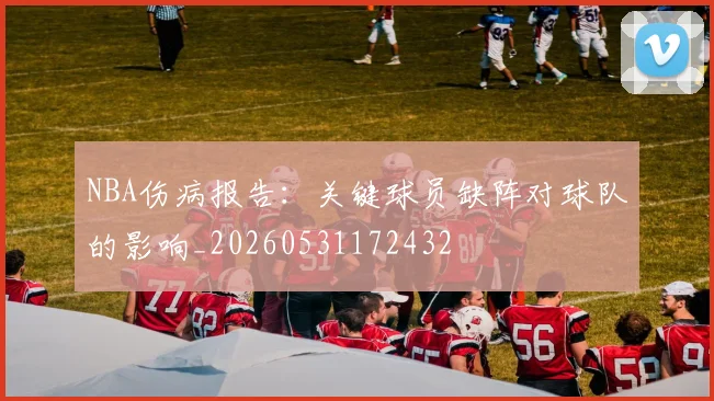 NBA伤病报告:关键球员缺阵对球队的影响_20260531172432
