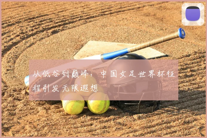 从低谷到巅峰，中国女足世界杯征程引发无限遐想