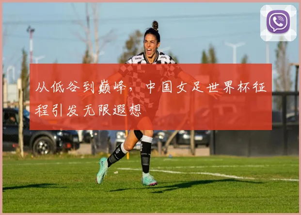 从低谷到巅峰,中国女足世界杯征程引发无限遐想